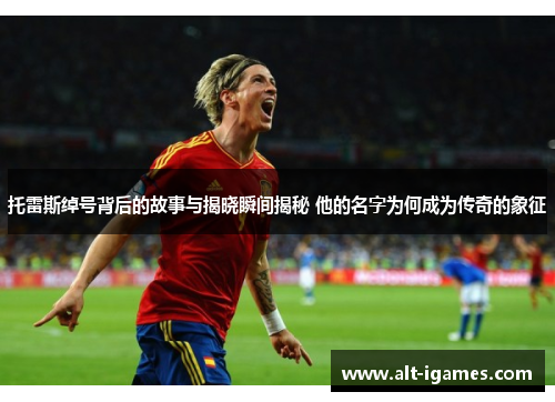 托雷斯绰号背后的故事与揭晓瞬间揭秘 他的名字为何成为传奇的象征
