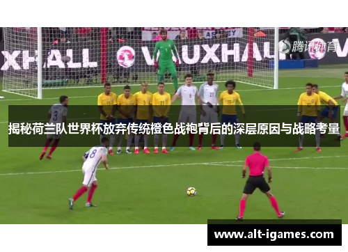 揭秘荷兰队世界杯放弃传统橙色战袍背后的深层原因与战略考量