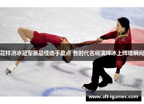 花样滑冰冠军赛最佳选手盘点 各时代名将演绎冰上辉煌瞬间