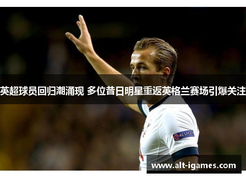 英超球员回归潮涌现 多位昔日明星重返英格兰赛场引爆关注 英超球员回归潮涌现 多位昔日明星重返英格兰赛场引爆关注