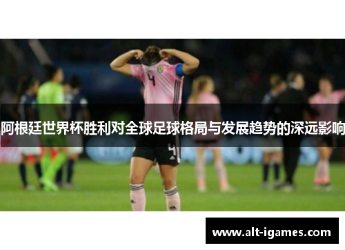 阿根廷世界杯胜利对全球足球格局与发展趋势的深远影响 阿根廷世界杯胜利对全球足球格局与发展趋势的深远影响