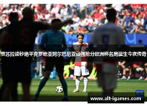 贾苏拉读秒绝平克罗地亚阿尔巴尼亚顽强抢分欧洲杯名局诞生今夜传奇