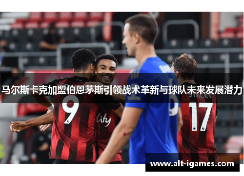 马尔斯卡克加盟伯恩茅斯引领战术革新与球队未来发展潜力