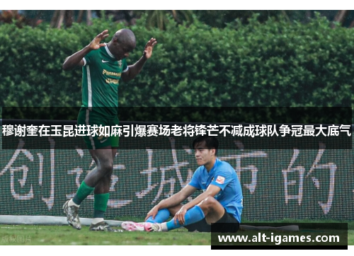 穆谢奎在玉昆进球如麻引爆赛场老将锋芒不减成球队争冠最大底气 穆谢奎在玉昆进球如麻引爆赛场老将锋芒不减成球队争冠最大底气
